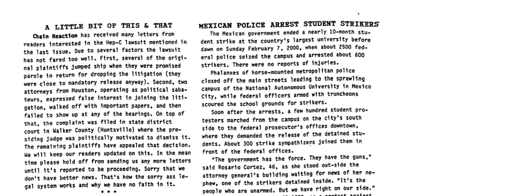 A LITTLE BIT OF THIS & THAT Chatn Reaction has received many letters fron readers interested in the Hep-C Tawsuft mentioned in the last {ssue. Due to several factors the Tawsuit has not fared too well. First, several of the origi- nal plaintiffs Jumed ship when they were promised parole in return for dropping the 11tigation (they were close to mandatory release anyway). Second, two attorneys fron Houston, operating as polftical saba- teurs, expressed false interest fn jofning the 11t~ gation, walked off with important papers, and then fatled to show up at any of the hearings. On top of that, the complaint was filed fn state district court fn Walker County (Huntsville) where the pre- iding Judge was politically motivated to dismfss ft. The remaning plaintiffs have appealed that dectsion. We wi11 keep our readers updated on this. In the mean tine please hold off from sending us any more Tetters unti] 1t’s reported to be proceeding. Sorry that we don’t have better news. That’s how the sorry ass le- gal system works and why we have no fafth in ft.  MEXICAN POLICE ARREST STUDENT STRIKERS  The Mexican government ended a nearly 10-sonth stu- dent strike at the country’s largest university before dawn on Sunday February 7, 2000, when about 2500 fed- eral police sefzed the campus and arrested about 600 strikers. There were no reports of injurfes.  Phalanxes of horse-nounted metropolitan police Closed off the main streets leading to the sprawling canpus of the National Autonosous University 1n Mexico City, while federal officers armed with truncheons scoured the school grounds for strikers.  Soon after the arrests, 3 fow hundred student pro- testers marched from the campus on the city’s south S1de to the federal prosecutor’s offices dowtoun, where they desanded the release of the detafned stu- dents. About 300 strike syspathizers oined them in front of the federal offices.  *The government has the force. They have the guns,” satd Rosarfo Cortez, 46, as she stood out-side the attorney general’s building waiting for news of her ne- Shew, one of the strikers detained fnside. *It’s the people who are unarmed. But we have F1ght on our side  